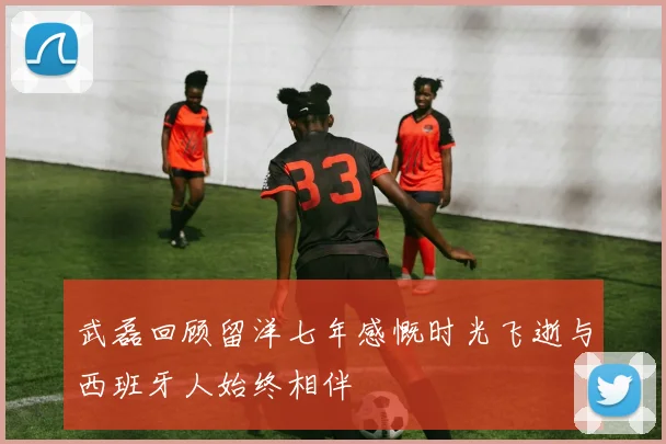 武磊回顾留洋七年感慨时光飞逝与西班牙人始终相伴