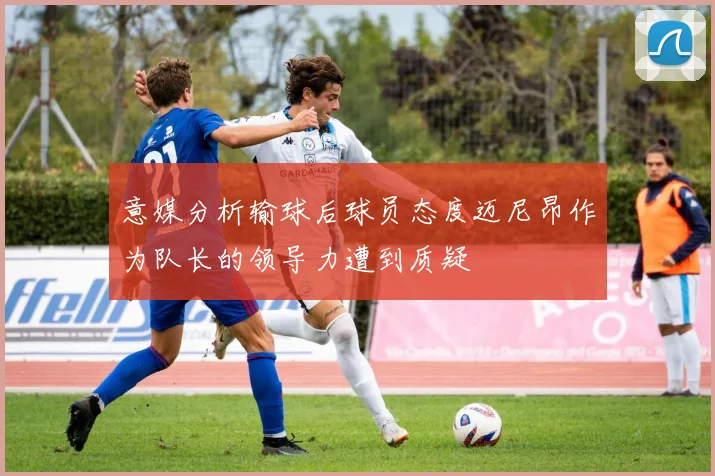 意媒分析输球后球员态度迈尼昂作为队长的领导力遭到质疑