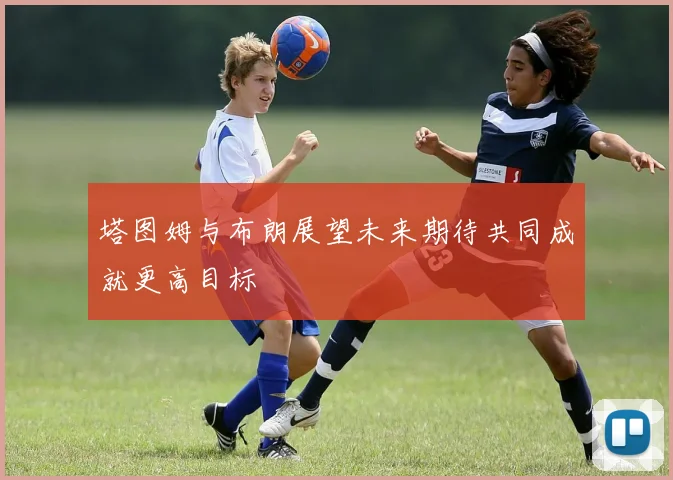 塔图姆与布朗展望未来期待共同成就更高目标