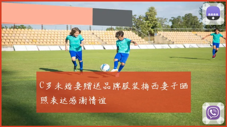 C罗未婚妻赠送品牌服装梅西妻子晒照表达感谢情谊