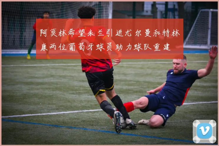 阿莫林希望米兰引进尤尔曼和特林康两位葡萄牙球员助力球队重建