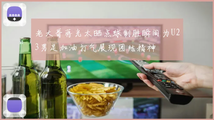 老大哥蒋光太晒点球制胜瞬间为U23男足加油打气展现团结精神