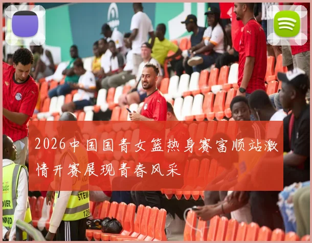 2026中国国青女篮热身赛富顺站激情开赛展现青春风采