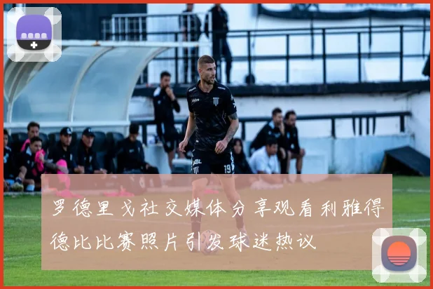 罗德里戈社交媒体分享观看利雅得德比比赛照片引发球迷热议
