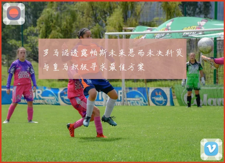 罗马诺透露帕斯未来悬而未决科莫与皇马积极寻求最佳方案