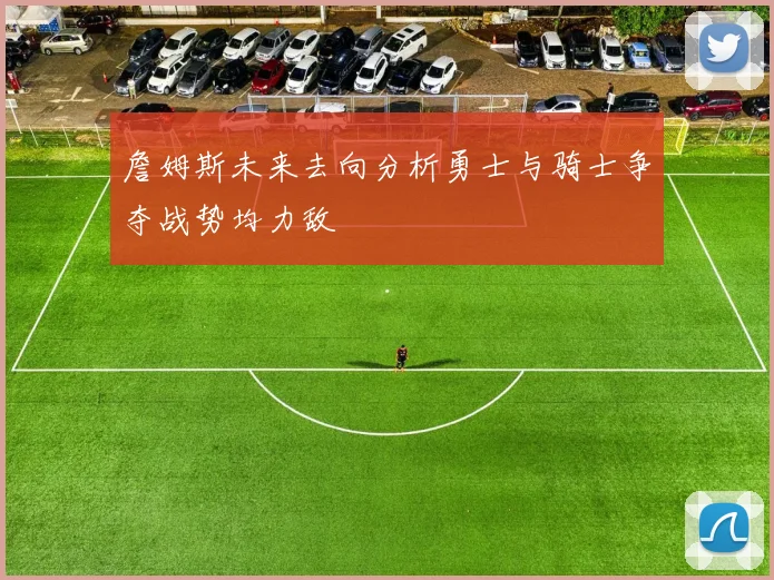 詹姆斯未来去向分析勇士与骑士争夺战势均力敌