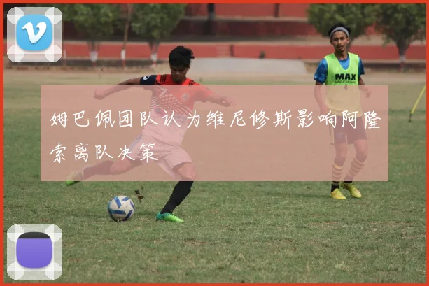 姆巴佩团队认为维尼修斯影响阿隆索离队决策