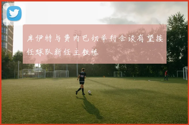 库伊特与费内巴切举行会谈有望接任球队新任主教练