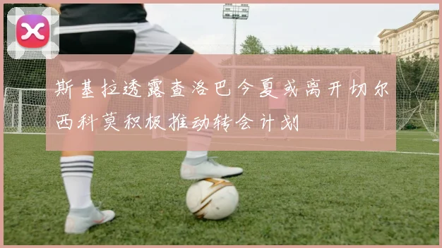 斯基拉透露查洛巴今夏或离开切尔西科莫积极推动转会计划