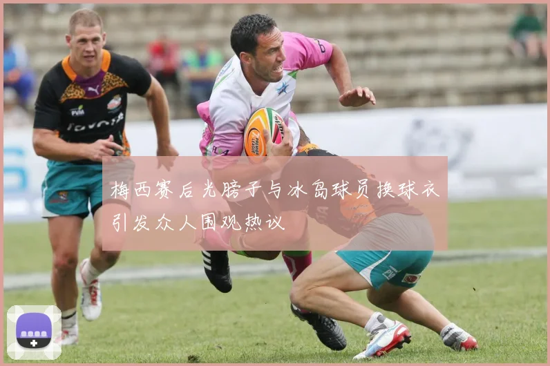 梅西赛后光膀子与冰岛球员换球衣引发众人围观热议