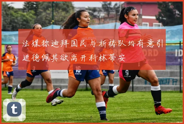 法媒称迪拜国民与祈祷队均有意引进德佩其欲离开科林蒂安