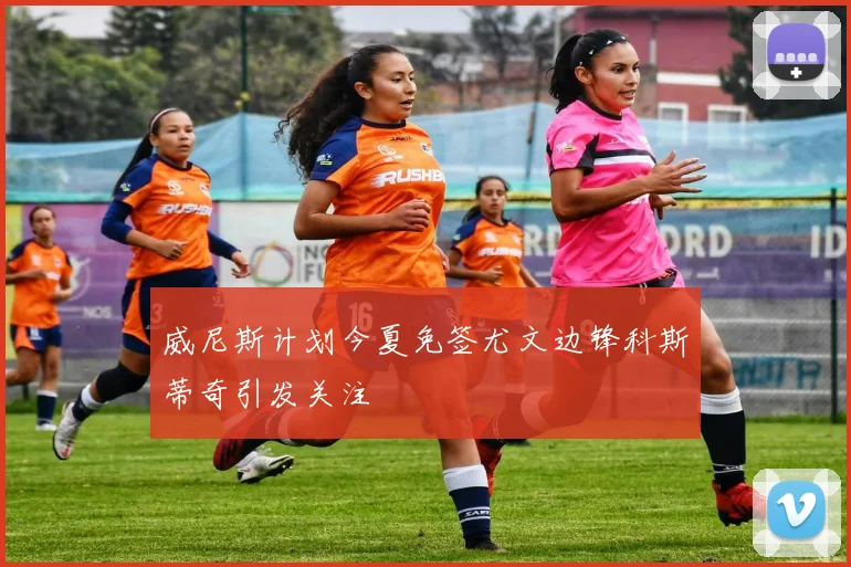 威尼斯计划今夏免签尤文边锋科斯蒂奇引发关注
