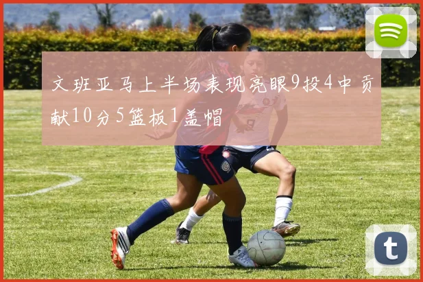 文班亚马上半场表现亮眼9投4中贡献10分5篮板1盖帽