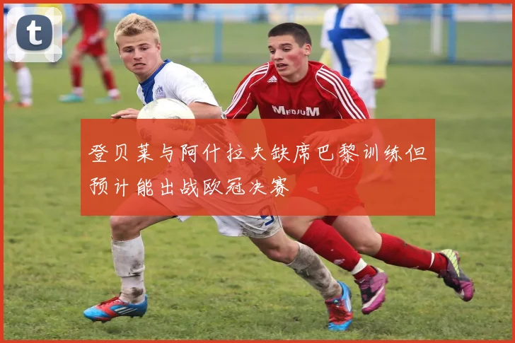 登贝莱与阿什拉夫缺席巴黎训练但预计能出战欧冠决赛