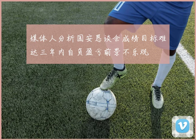 媒体人分析国安恳谈会成绩目标难达三年内自负盈亏前景不乐观
