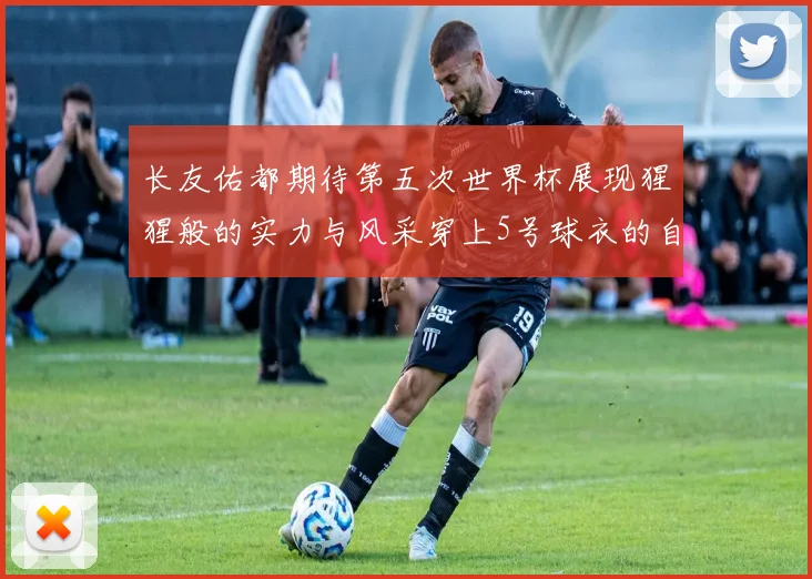 长友佑都期待第五次世界杯展现猩猩般的实力与风采穿上5号球衣的自豪感