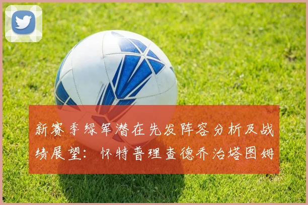 新赛季绿军潜在先发阵容分析及战绩展望：怀特普理查德乔治塔图姆奎塔组合