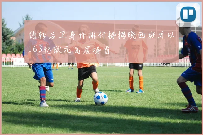 德转后卫身价排行榜揭晓西班牙以163亿欧元高居榜首