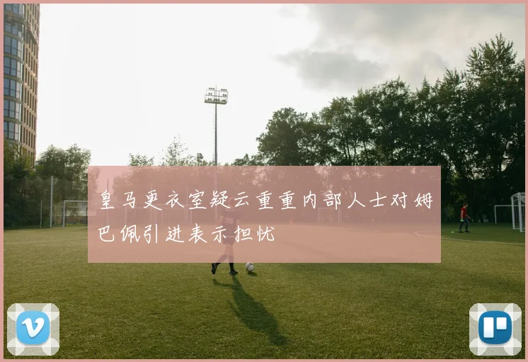 皇马更衣室疑云重重内部人士对姆巴佩引进表示担忧