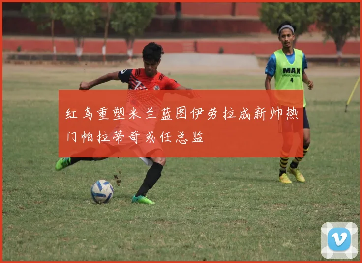 红鸟重塑米兰蓝图伊劳拉成新帅热门帕拉蒂奇或任总监